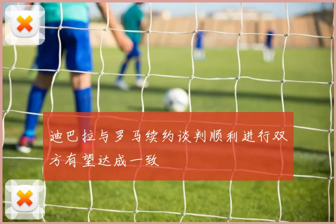 迪巴拉与罗马续约谈判顺利进行双方有望达成一致