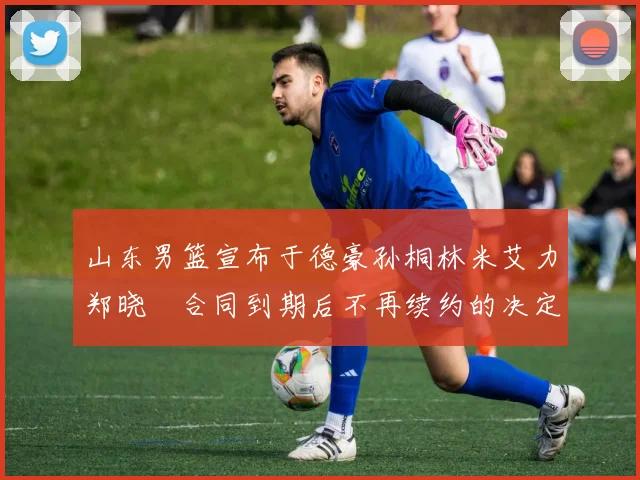 山东男篮宣布于德豪孙桐林米艾力郑晓垚合同到期后不再续约的决定