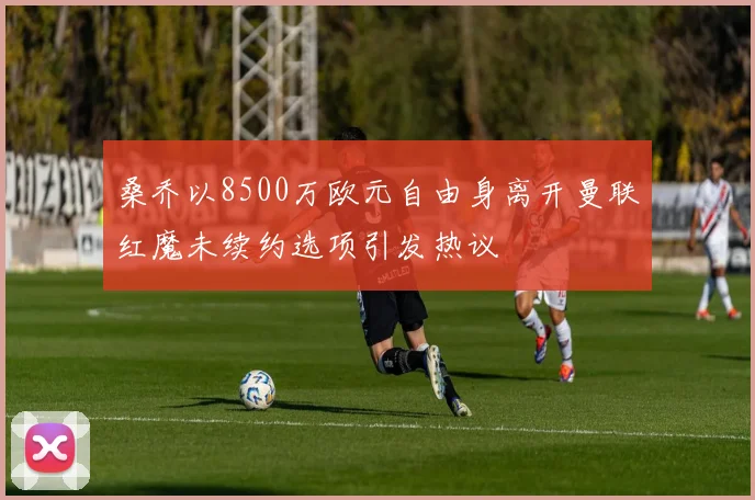 桑乔以8500万欧元自由身离开曼联红魔未续约选项引发热议