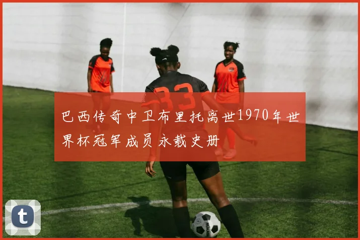 巴西传奇中卫布里托离世1970年世界杯冠军成员永载史册