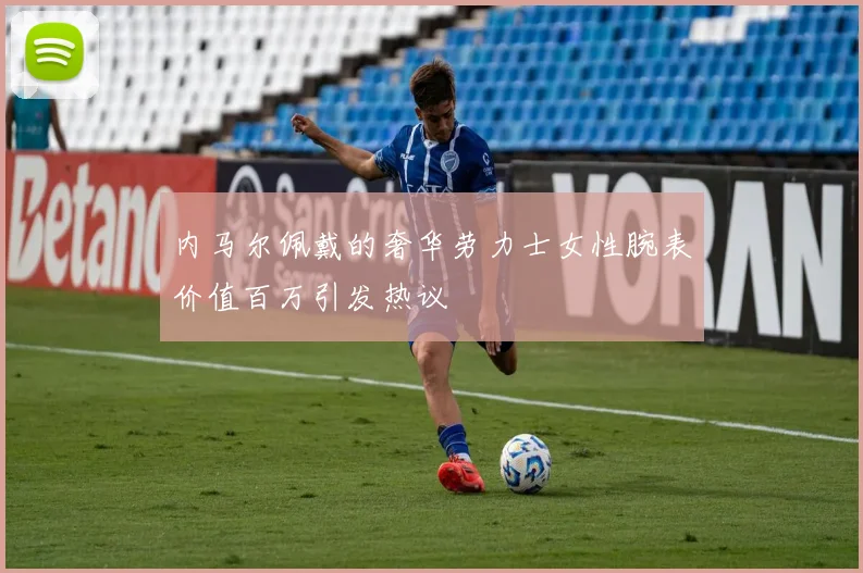 内马尔佩戴的奢华劳力士女性腕表价值百万引发热议