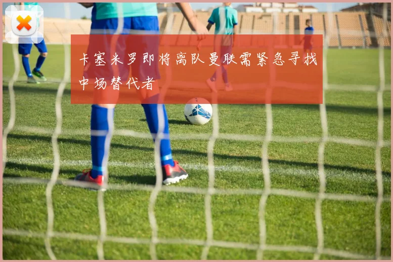 卡塞米罗即将离队曼联需紧急寻找中场替代者