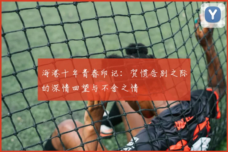 海港十年青春印记：贺惯告别之际的深情回望与不舍之情