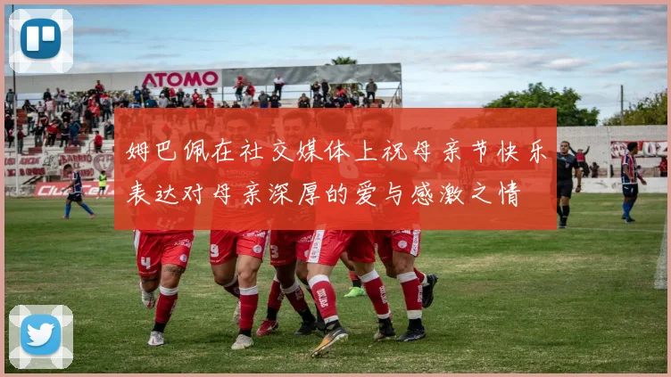 姆巴佩在社交媒体上祝母亲节快乐表达对母亲深厚的爱与感激之情