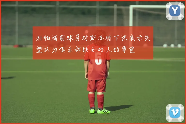 利物浦前球员对斯洛特下课表示失望认为俱乐部缺乏对人的尊重