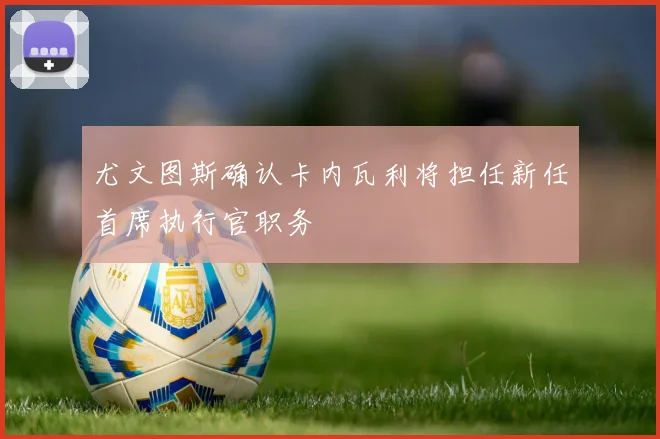 尤文图斯确认卡内瓦利将担任新任首席执行官职务