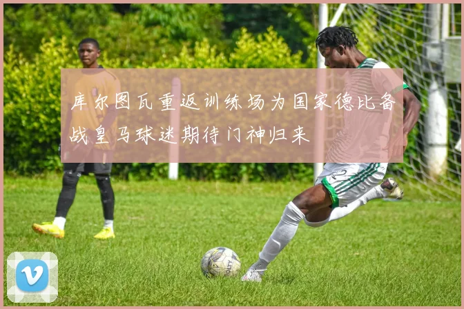 库尔图瓦重返训练场为国家德比备战皇马球迷期待门神归来
