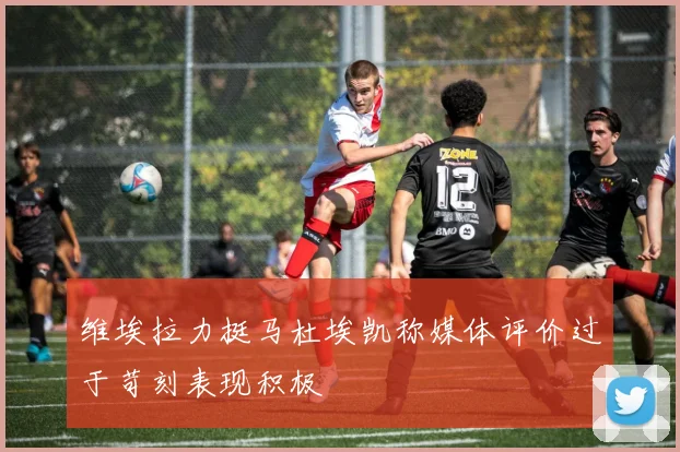 维埃拉力挺马杜埃凯称媒体评价过于苛刻表现积极