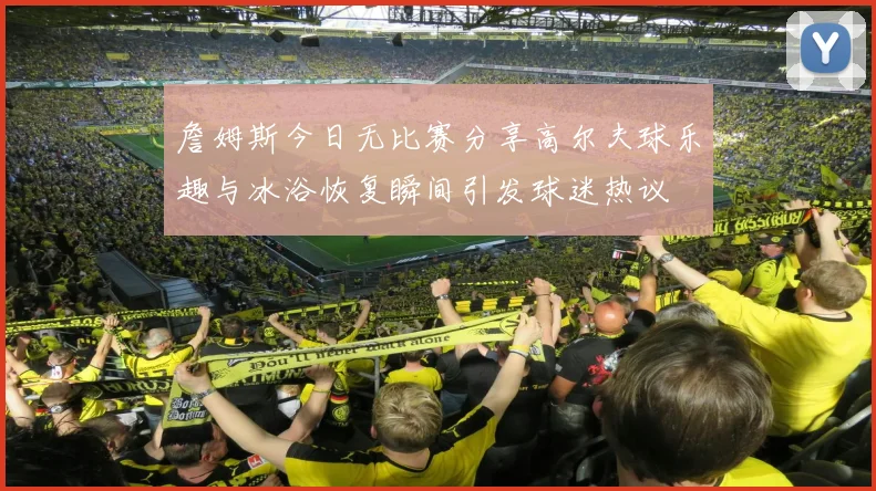 詹姆斯今日无比赛分享高尔夫球乐趣与冰浴恢复瞬间引发球迷热议