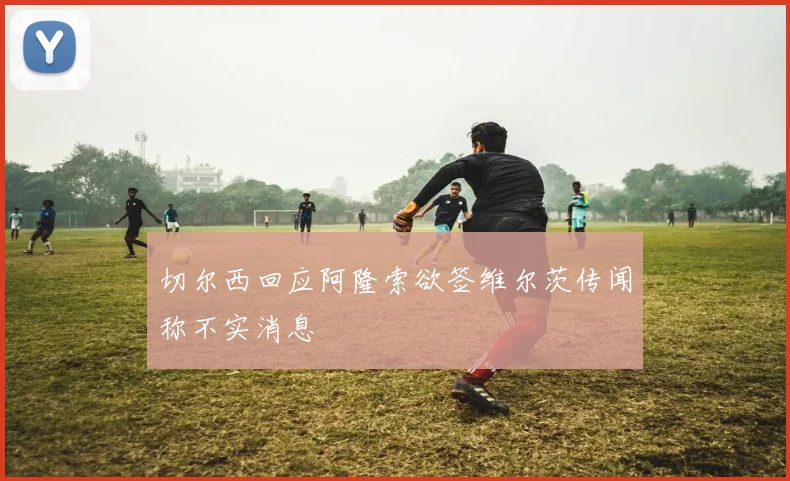 切尔西回应阿隆索欲签维尔茨传闻称不实消息