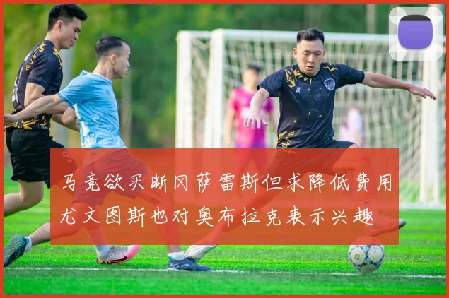 马竞欲买断冈萨雷斯但求降低费用尤文图斯也对奥布拉克表示兴趣
