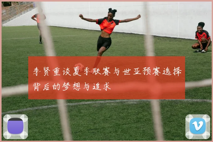 李贤重谈夏季联赛与世亚预赛选择背后的梦想与追求