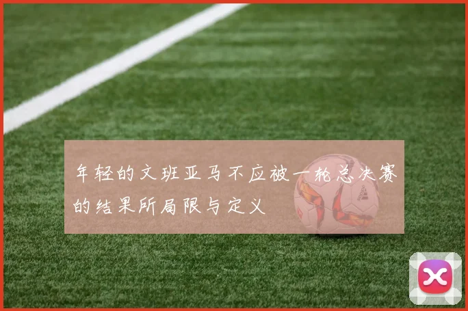 年轻的文班亚马不应被一轮总决赛的结果所局限与定义