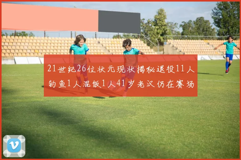 21世纪26位状元现状揭秘退役11人钓鱼1人混饭1人41岁老汉仍在赛场拼搏