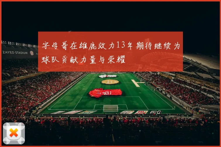 字母哥在雄鹿效力13年期待继续为球队贡献力量与荣耀