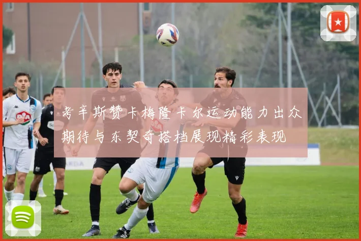 考辛斯赞卡梅隆卡尔运动能力出众期待与东契奇搭档展现精彩表现