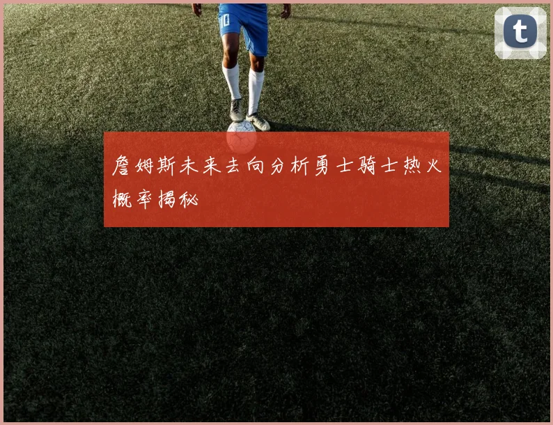 詹姆斯未来去向分析勇士骑士热火概率揭秘