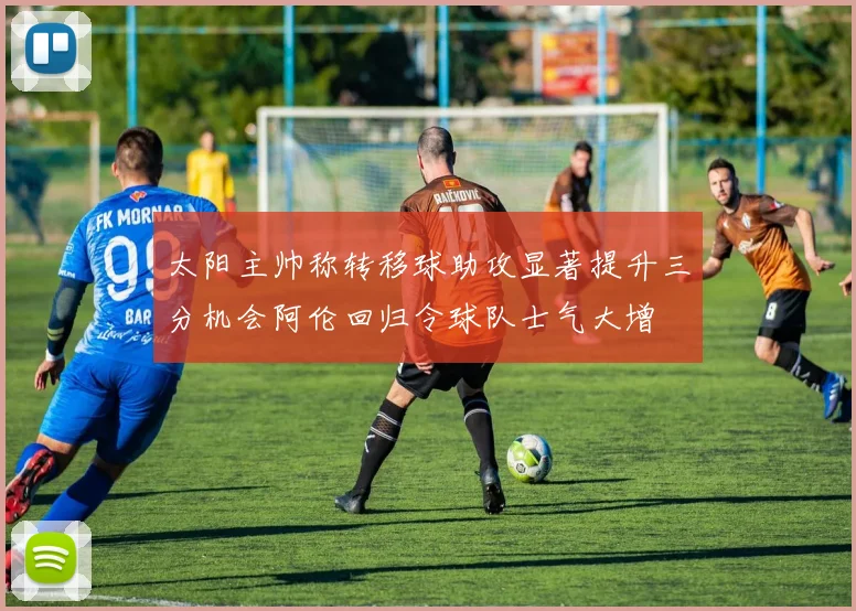 太阳主帅称转移球助攻显著提升三分机会阿伦回归令球队士气大增