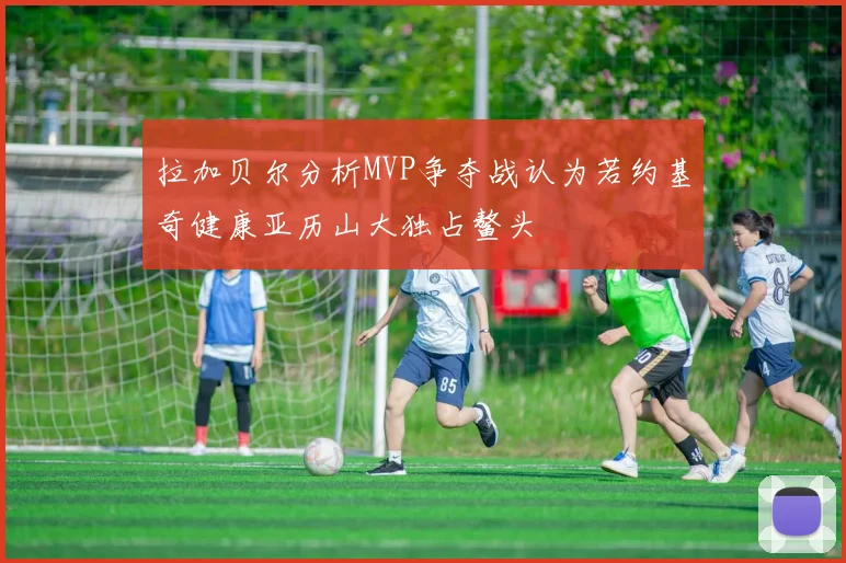 拉加贝尔分析MVP争夺战认为若约基奇健康亚历山大独占鳌头