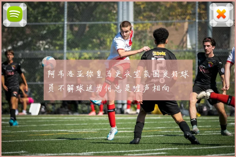 阿韦洛亚称皇马更衣室氛围良好球员不解球迷为何总是嘘声相向