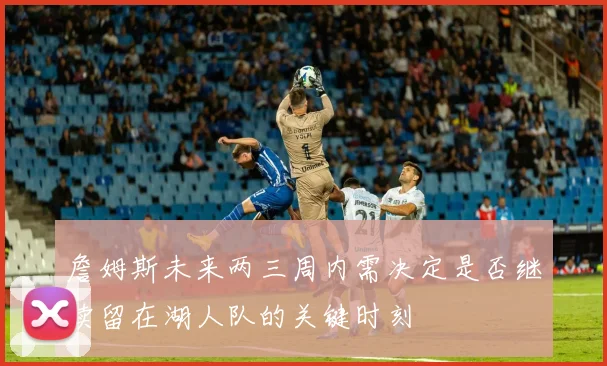 詹姆斯未来两三周内需决定是否继续留在湖人队的关键时刻