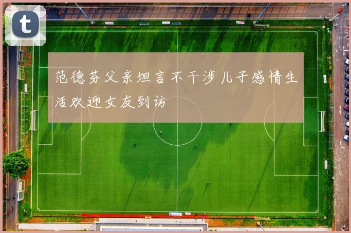 范德芬父亲坦言不干涉儿子感情生活欢迎女友到访