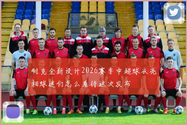 耐克全新设计2026赛季中超球衣亮相球迷们怎么看待这次发布