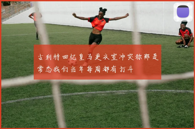 古利特回忆皇马更衣室冲突称那是常态我们当年每周都有打斗