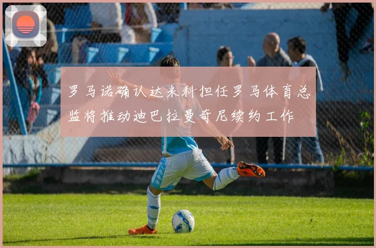 罗马诺确认达米科担任罗马体育总监将推动迪巴拉曼奇尼续约工作